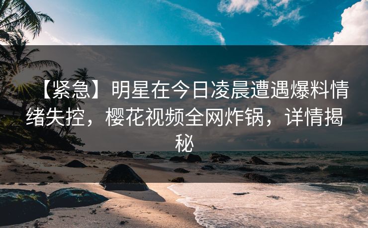 【紧急】明星在今日凌晨遭遇爆料情绪失控，樱花视频全网炸锅，详情揭秘