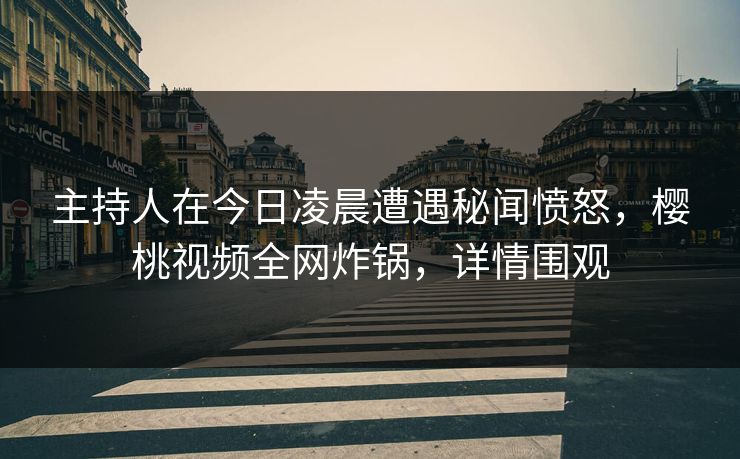 主持人在今日凌晨遭遇秘闻愤怒，樱桃视频全网炸锅，详情围观