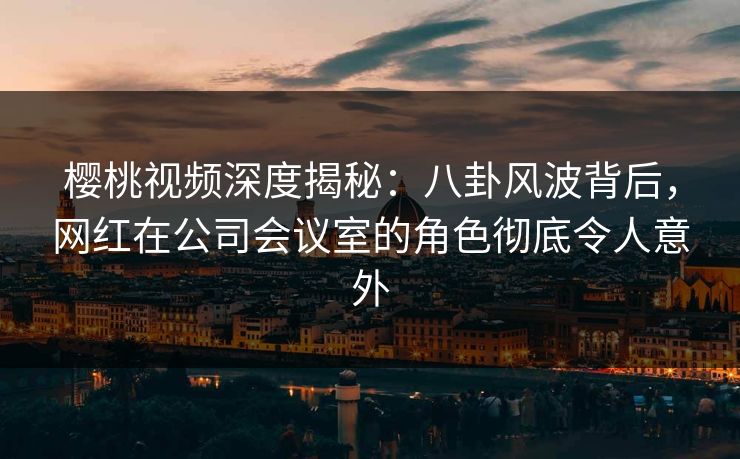 樱桃视频深度揭秘：八卦风波背后，网红在公司会议室的角色彻底令人意外