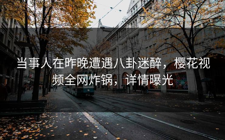 当事人在昨晚遭遇八卦迷醉，樱花视频全网炸锅，详情曝光