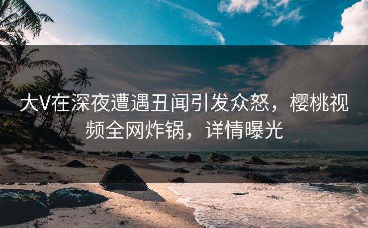 大V在深夜遭遇丑闻引发众怒，樱桃视频全网炸锅，详情曝光