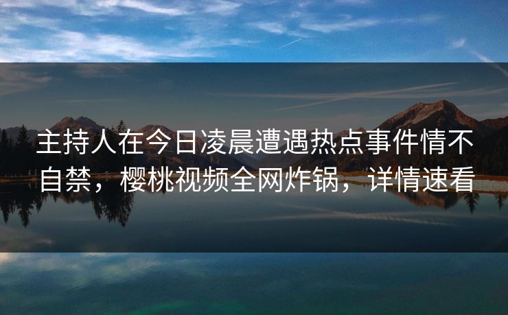 主持人在今日凌晨遭遇热点事件情不自禁，樱桃视频全网炸锅，详情速看
