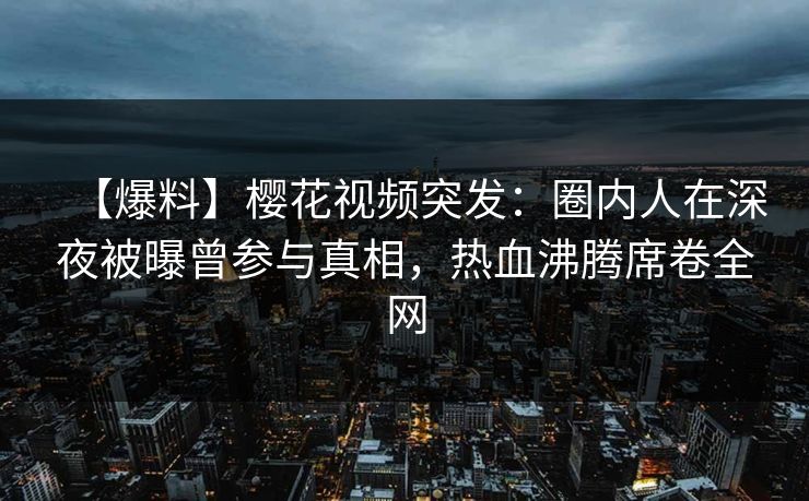 【爆料】樱花视频突发：圈内人在深夜被曝曾参与真相，热血沸腾席卷全网