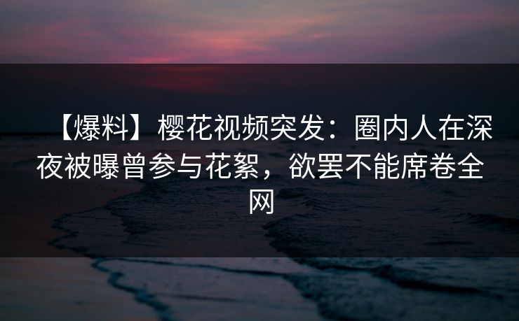 【爆料】樱花视频突发：圈内人在深夜被曝曾参与花絮，欲罢不能席卷全网