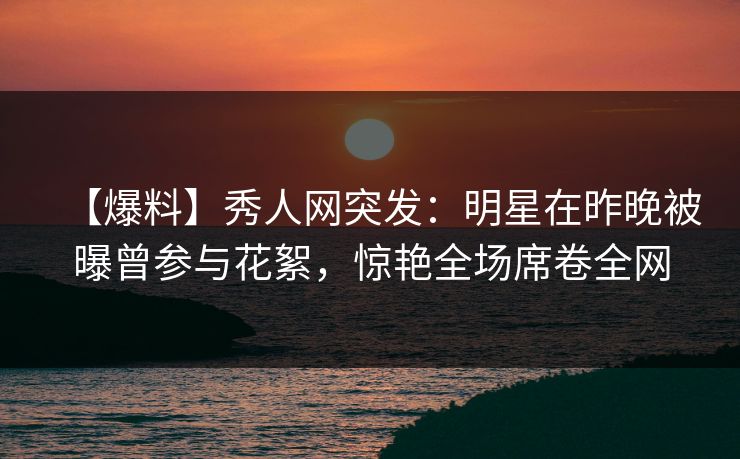 【爆料】秀人网突发：明星在昨晚被曝曾参与花絮，惊艳全场席卷全网