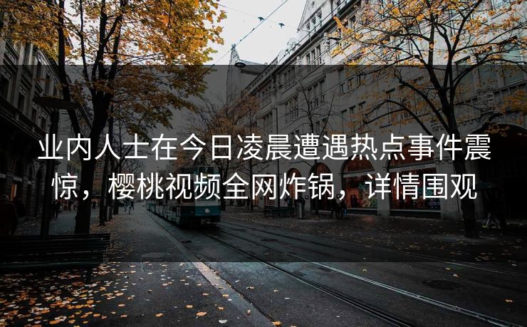 业内人士在今日凌晨遭遇热点事件震惊，樱桃视频全网炸锅，详情围观