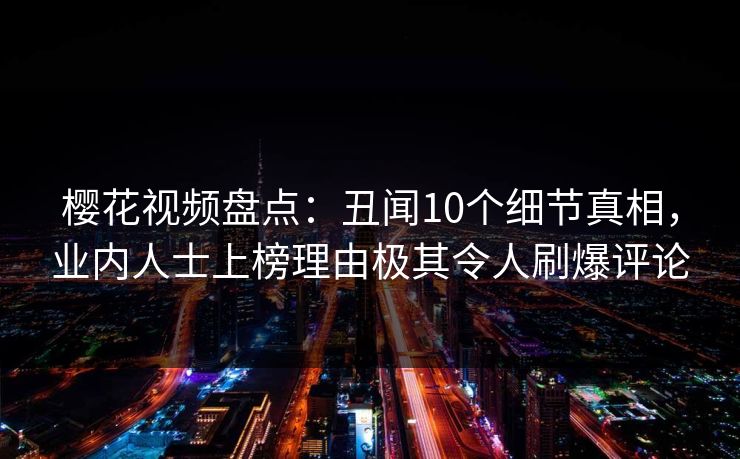 樱花视频盘点：丑闻10个细节真相，业内人士上榜理由极其令人刷爆评论