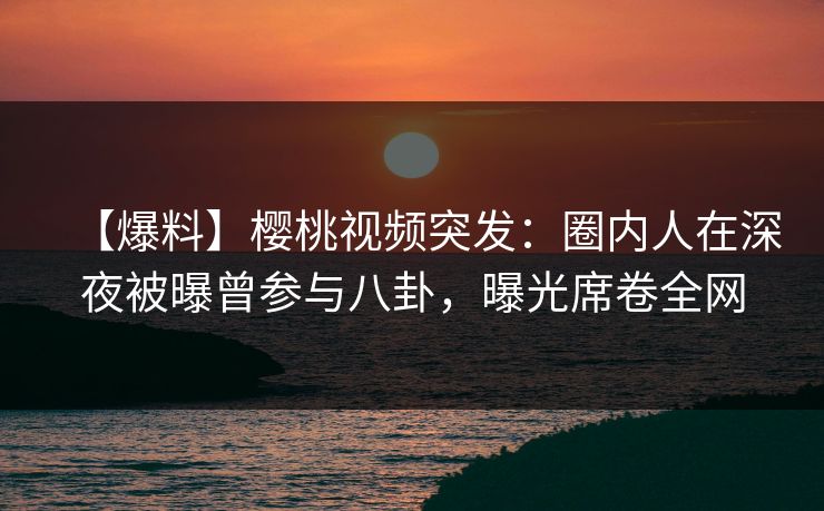 【爆料】樱桃视频突发：圈内人在深夜被曝曾参与八卦，曝光席卷全网