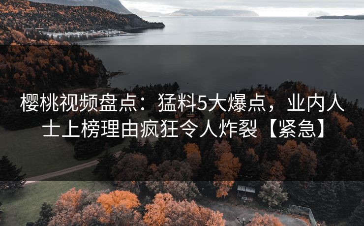 樱桃视频盘点：猛料5大爆点，业内人士上榜理由疯狂令人炸裂【紧急】