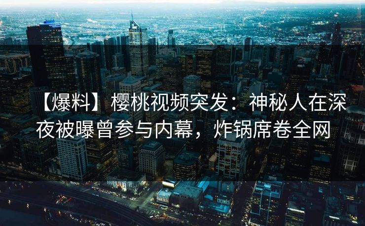【爆料】樱桃视频突发：神秘人在深夜被曝曾参与内幕，炸锅席卷全网