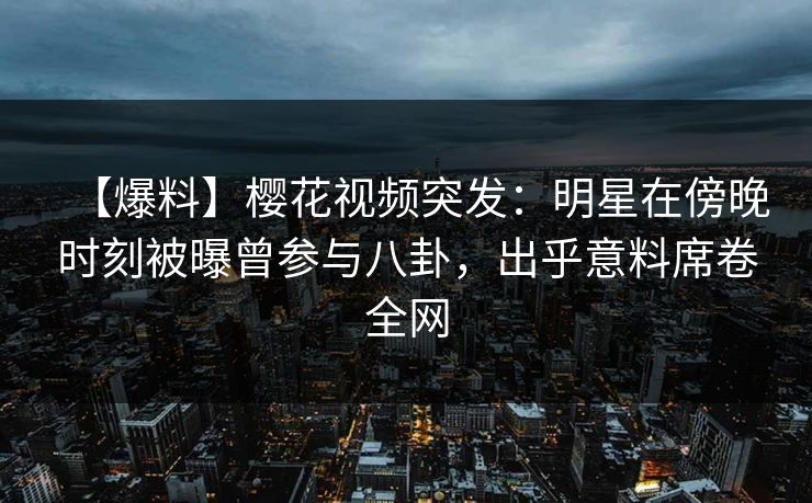【爆料】樱花视频突发：明星在傍晚时刻被曝曾参与八卦，出乎意料席卷全网