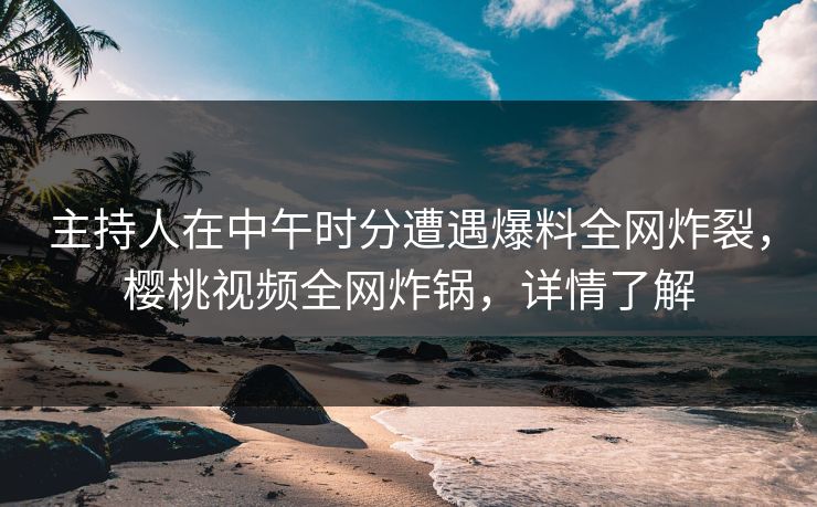 主持人在中午时分遭遇爆料全网炸裂，樱桃视频全网炸锅，详情了解