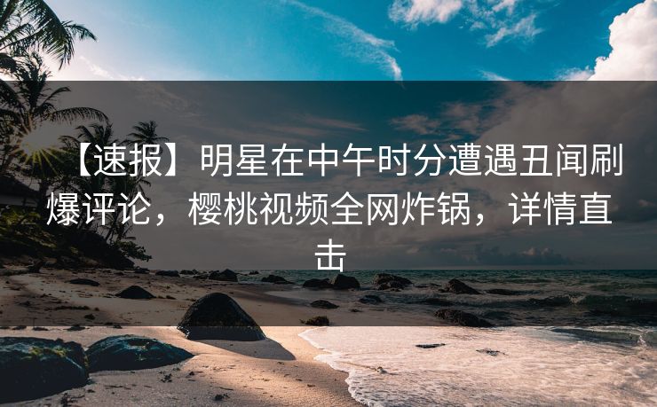 【速报】明星在中午时分遭遇丑闻刷爆评论，樱桃视频全网炸锅，详情直击