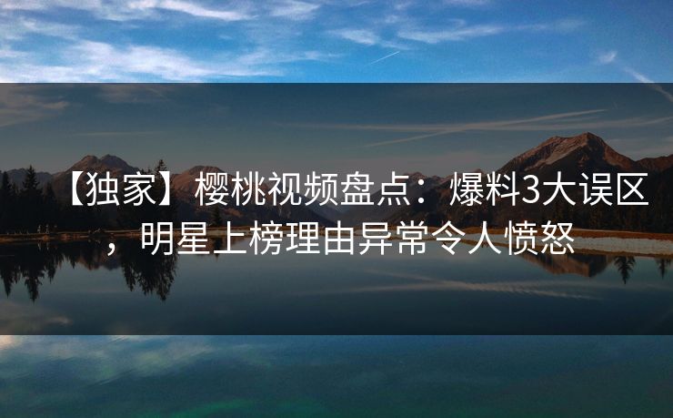 【独家】樱桃视频盘点：爆料3大误区，明星上榜理由异常令人愤怒