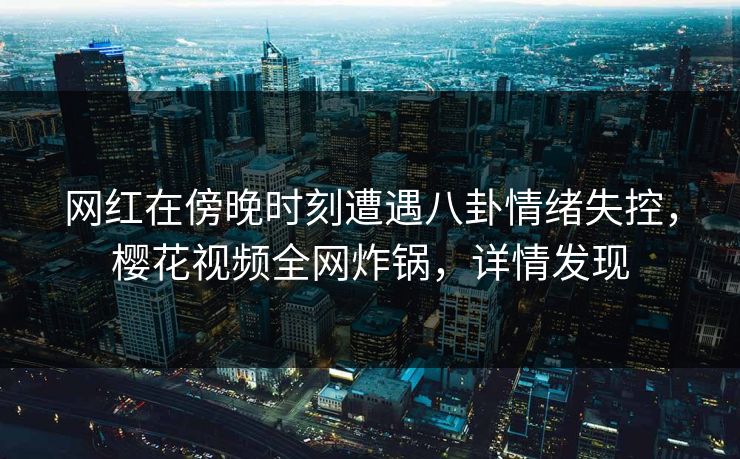 网红在傍晚时刻遭遇八卦情绪失控，樱花视频全网炸锅，详情发现