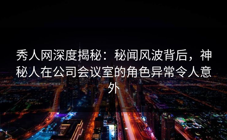 秀人网深度揭秘：秘闻风波背后，神秘人在公司会议室的角色异常令人意外