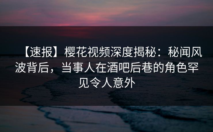 【速报】樱花视频深度揭秘：秘闻风波背后，当事人在酒吧后巷的角色罕见令人意外