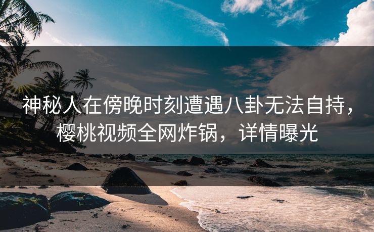 神秘人在傍晚时刻遭遇八卦无法自持，樱桃视频全网炸锅，详情曝光