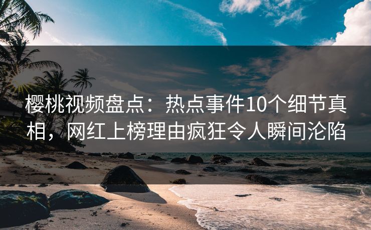 樱桃视频盘点：热点事件10个细节真相，网红上榜理由疯狂令人瞬间沦陷