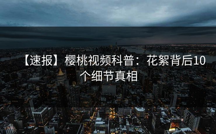 【速报】樱桃视频科普：花絮背后10个细节真相