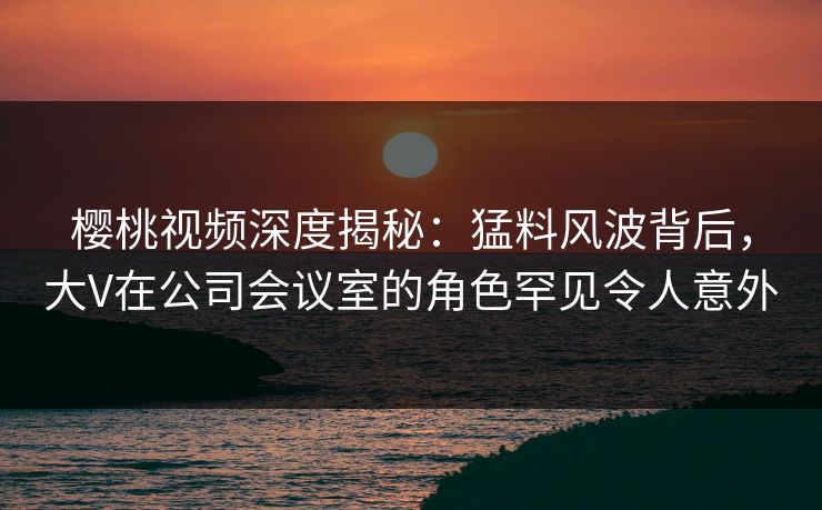 樱桃视频深度揭秘：猛料风波背后，大V在公司会议室的角色罕见令人意外