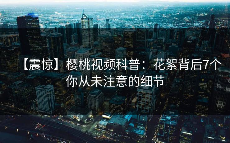 【震惊】樱桃视频科普：花絮背后7个你从未注意的细节