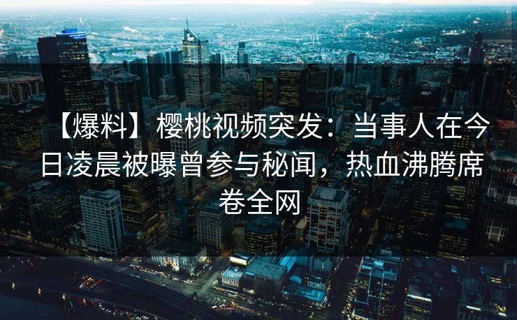 【爆料】樱桃视频突发：当事人在今日凌晨被曝曾参与秘闻，热血沸腾席卷全网