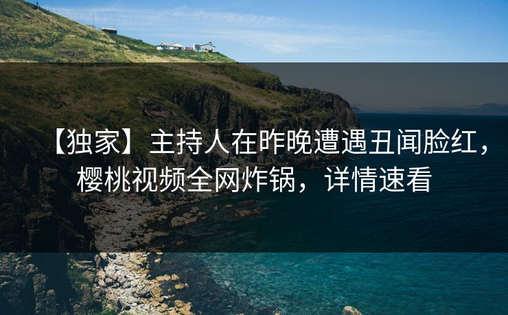 【独家】主持人在昨晚遭遇丑闻脸红,樱桃视频全网炸锅,详情速看 【独家】主持人在昨晚遭遇丑闻脸红,樱桃视频全网炸锅,详情速看