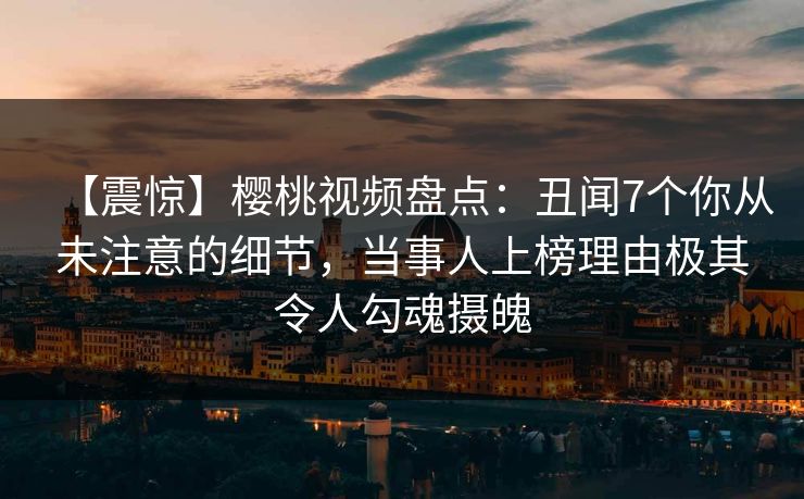 【震惊】樱桃视频盘点：丑闻7个你从未注意的细节，当事人上榜理由极其令人勾魂摄魄
