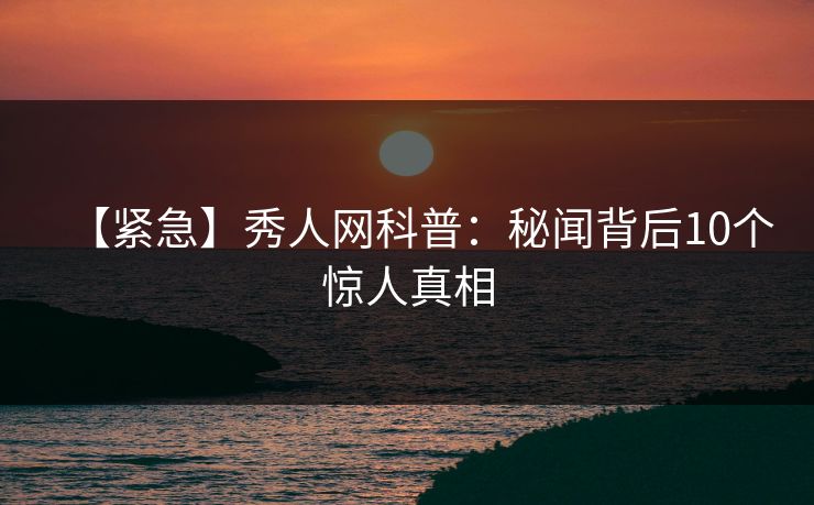 【紧急】秀人网科普：秘闻背后10个惊人真相