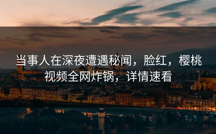 当事人在深夜遭遇秘闻，脸红，樱桃视频全网炸锅，详情速看