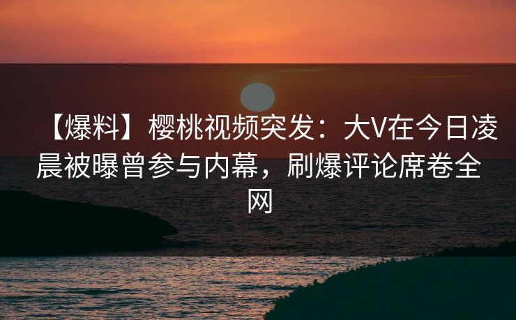 【爆料】樱桃视频突发：大V在今日凌晨被曝曾参与内幕，刷爆评论席卷全网