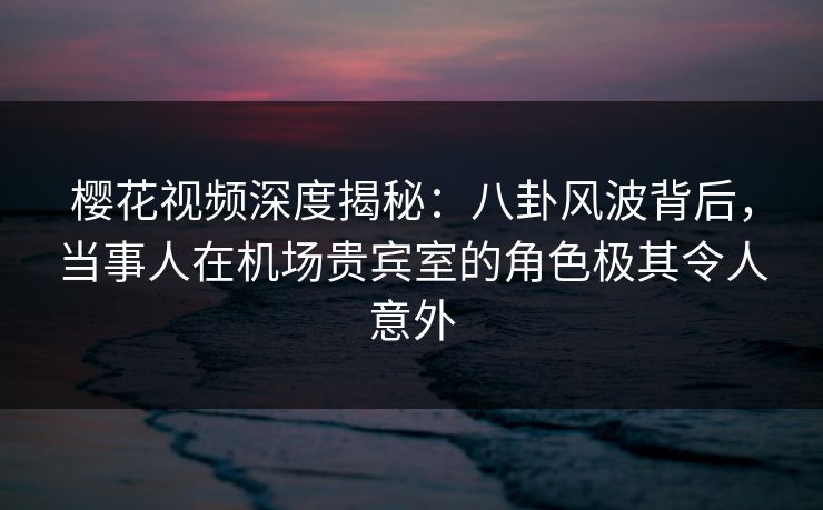 樱花视频深度揭秘：八卦风波背后，当事人在机场贵宾室的角色极其令人意外