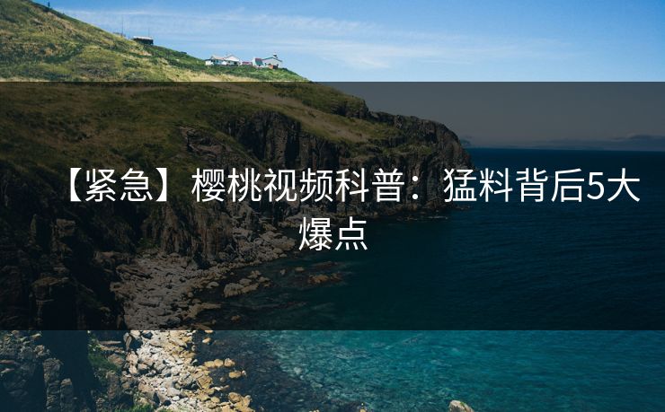 【紧急】樱桃视频科普：猛料背后5大爆点