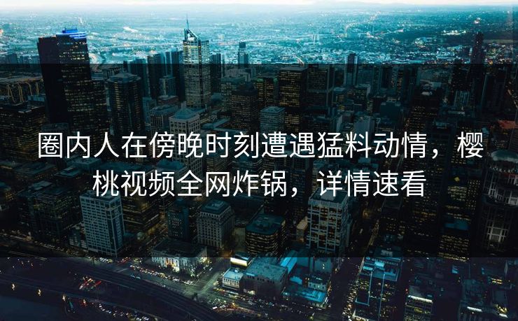 圈内人在傍晚时刻遭遇猛料动情，樱桃视频全网炸锅，详情速看