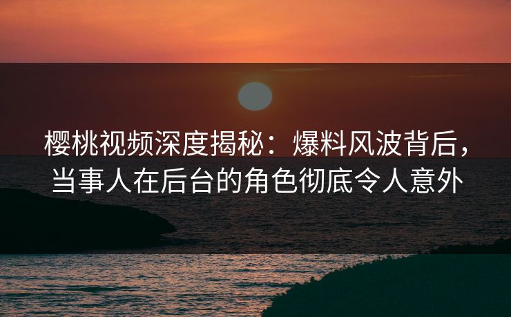 樱桃视频深度揭秘：爆料风波背后，当事人在后台的角色彻底令人意外