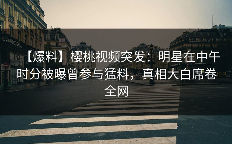 【爆料】樱桃视频突发：明星在中午时分被曝曾参与猛料，真相大白席卷全网