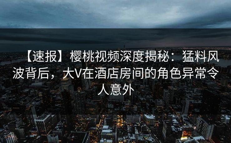 【速报】樱桃视频深度揭秘：猛料风波背后，大V在酒店房间的角色异常令人意外