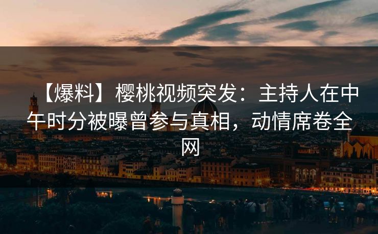 【爆料】樱桃视频突发：主持人在中午时分被曝曾参与真相，动情席卷全网
