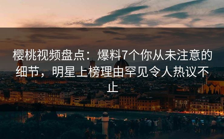 樱桃视频盘点：爆料7个你从未注意的细节，明星上榜理由罕见令人热议不止