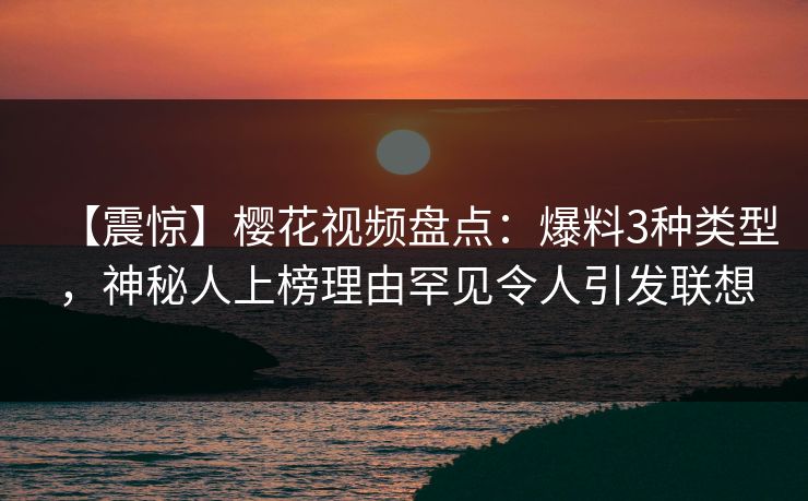 【震惊】樱花视频盘点：爆料3种类型，神秘人上榜理由罕见令人引发联想
