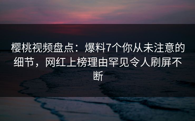 樱桃视频盘点：爆料7个你从未注意的细节，网红上榜理由罕见令人刷屏不断