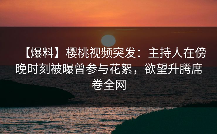 【爆料】樱桃视频突发：主持人在傍晚时刻被曝曾参与花絮，欲望升腾席卷全网