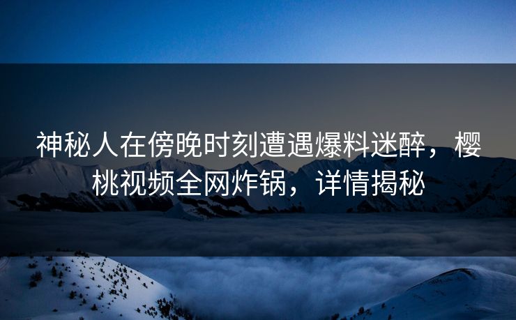 神秘人在傍晚时刻遭遇爆料迷醉，樱桃视频全网炸锅，详情揭秘