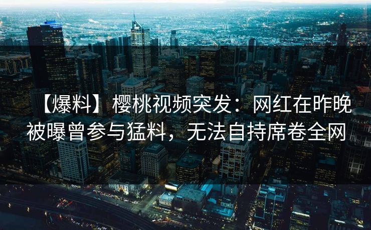 【爆料】樱桃视频突发：网红在昨晚被曝曾参与猛料，无法自持席卷全网