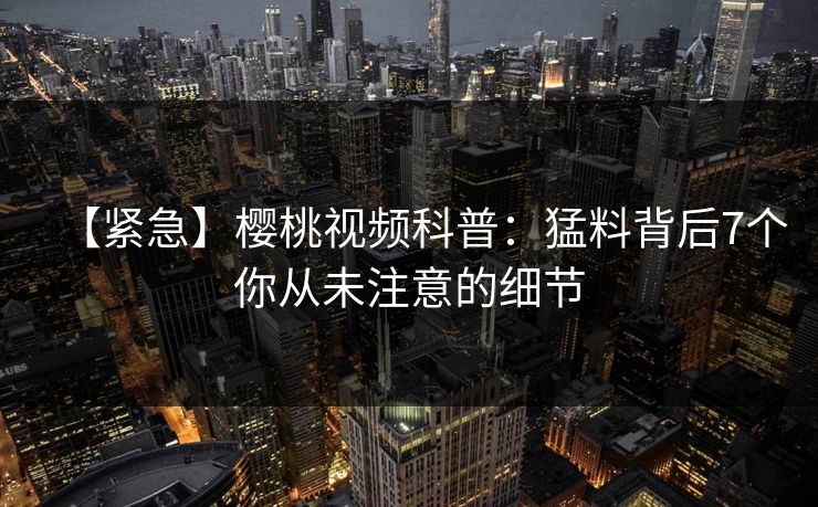 【紧急】樱桃视频科普：猛料背后7个你从未注意的细节