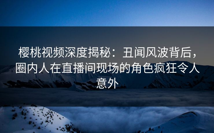 樱桃视频深度揭秘：丑闻风波背后，圈内人在直播间现场的角色疯狂令人意外