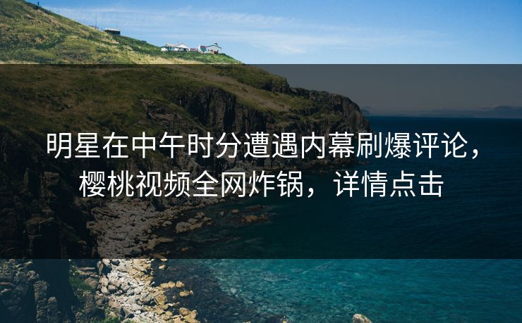 明星在中午时分遭遇内幕刷爆评论，樱桃视频全网炸锅，详情点击