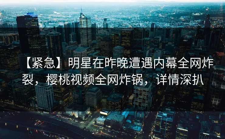 【紧急】明星在昨晚遭遇内幕全网炸裂，樱桃视频全网炸锅，详情深扒