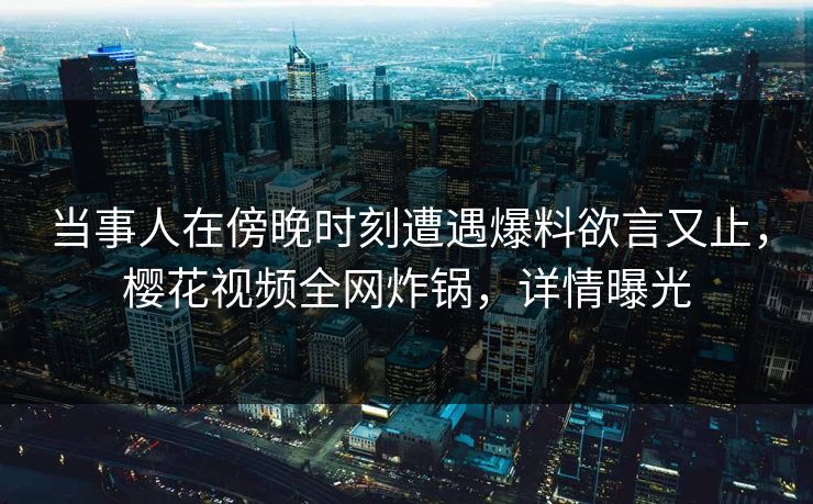 当事人在傍晚时刻遭遇爆料欲言又止，樱花视频全网炸锅，详情曝光
